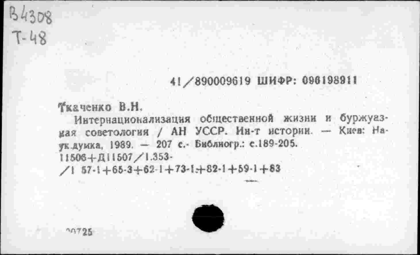 ﻿^3(78
41/890009619 ШИФР: 098198911
•Укаченко В.Н.
Интернационализация общественной жизни и буржуазная советология / АН УССР. Инг истории — Киев: Наук думка. 1989. — 207 с.- Бнблиогр.: е. 189-205.
11506+Д11507/1.353-
/I 57-14-65-34-62 1+73-1+82-1+59-1+83
-0725